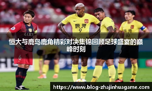 恒大与鹿岛鹿角精彩对决集锦回顾足球盛宴的巅峰时刻