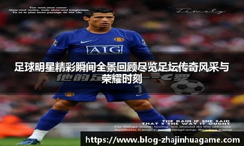 足球明星精彩瞬间全景回顾尽览足坛传奇风采与荣耀时刻