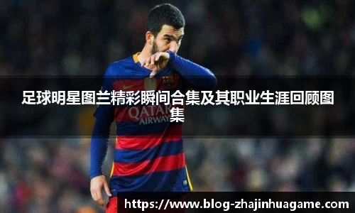 足球明星图兰精彩瞬间合集及其职业生涯回顾图集